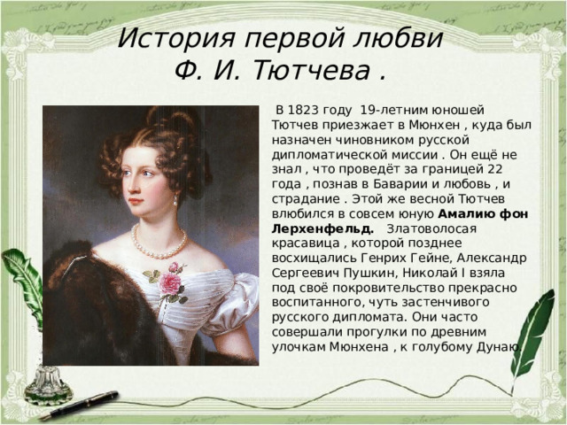 История первой любви  Ф. И. Тютчева .  В 1823 году 19-летним юношей Тютчев приезжает в Мюнхен , куда был назначен чиновником русской дипломатической миссии . Он ещё не знал , что проведёт за границей 22 года , познав в Баварии и любовь , и страдание . Этой же весной Тютчев влюбился в совсем юную Амалию фон Лерхенфельд.   Златоволосая красавица , которой позднее восхищались Генрих Гейне, Александр Сергеевич Пушкин, Николай I взяла под своё покровительство прекрасно воспитанного, чуть застенчивого русского дипломата. Они часто совершали прогулки по древним улочкам Мюнхена , к голубому Дунаю. 