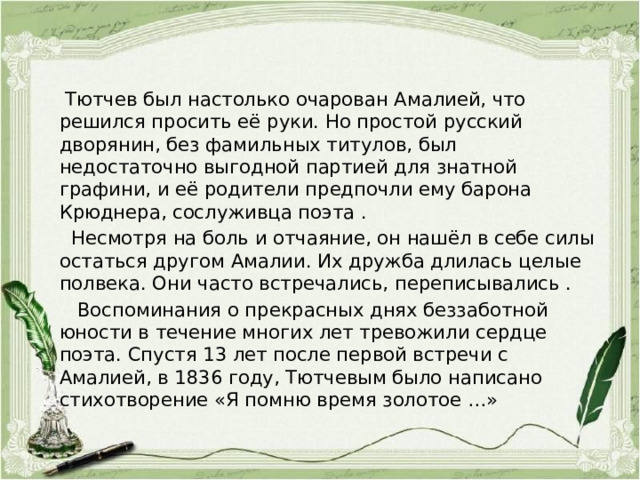  Тютчев был настолько очарован Амалией, что решился просить её руки. Но простой русский дворянин, без фамильных титулов, был недостаточно выгодной партией для знатной графини, и её родители предпочли ему барона Крюднера, сослуживца поэта .  Несмотря на боль и отчаяние, он нашёл в себе силы остаться другом Амалии. Их дружба длилась целые полвека. Они часто встречались, переписывались .  Воспоминания о прекрасных днях беззаботной юности в течение многих лет тревожили сердце поэта. Спустя 13 лет после первой встречи с Амалией, в 1836 году, Тютчевым было написано стихотворение «Я помню время золотое …»   