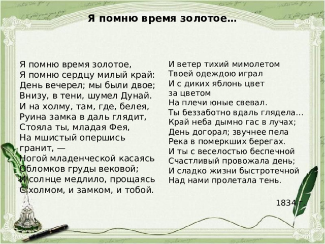 Я помню время золотое…   Я помню время золотое,  Я помню сердцу милый край:  День вечерел; мы были двое;  Внизу, в тени, шумел Дунай.  И на холму, там, где, белея,  Руина замка в даль глядит,  Стояла ты, младая Фея,  На мшистый опершись гранит, —  Ногой младенческой касаясь  Обломков груды вековой;  И солнце медлило, прощаясь  С холмом, и замком, и тобой.   И ветер тихий мимолетом  Твоей одеждою играл  И с диких яблонь цвет за цветом  На плечи юные свевал.  Ты беззаботно вдаль глядела…  Край неба дымно гас в лучах;  День догорал; звучнее пела  Река в померкших берегах.  И ты с веселостью беспечной  Счастливый провожала день;  И сладко жизни быстротечной  Над нами пролетала тень. 1834 г. 