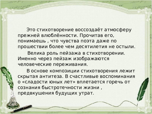  Это стихотворение воссоздаёт атмосферу прежней влюблённости. Прочитав его, понимаешь , что чувства поэта даже по прошествии более чем десятилетия не остыли.  Велика роль пейзажа в стихотворении. Именно через пейзаж изображаются человеческие переживания.  В основе композиции стихотворения лежит скрытая антитеза. В счастливые воспоминания о «сладости юных лет» вплетается горечь от сознания быстротечности жизни , предвкушения будущих утрат. 