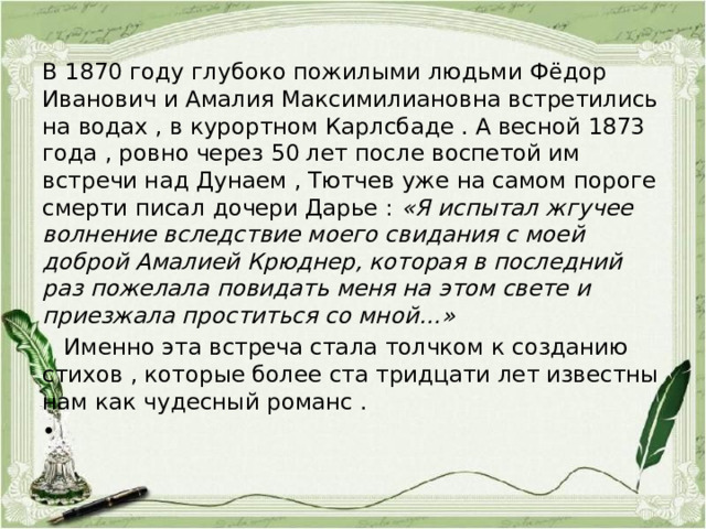 В 1870 году глубоко пожилыми людьми Фёдор Иванович и Амалия Максимилиановна встретились на водах , в курортном Карлсбаде . А весной 1873 года , ровно через 50 лет после воспетой им встречи над Дунаем , Тютчев уже на самом пороге смерти писал дочери Дарье : «Я испытал жгучее волнение вследствие моего свидания с моей доброй Амалией Крюднер, которая в последний раз пожелала повидать меня на этом свете и приезжала проститься со мной…»  Именно эта встреча стала толчком к созданию стихов , которые более ста тридцати лет известны нам как чудесный романс .   