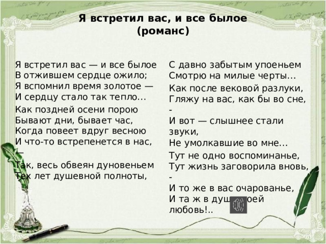 Я встретил вас, и все былое  (романс)   Я встретил вас — и все былое  В отжившем сердце ожило;  Я вспомнил время золотое —  И сердцу стало так тепло… С давно забытым упоеньем  Смотрю на милые черты… Как поздней осени порою  Бывают дни, бывает час,  Когда повеет вдруг весною  И что-то встрепенется в нас, — Как после вековой разлуки,  Гляжу на вас, как бы во сне, -  И вот — слышнее стали звуки,  Не умолкавшие во мне… Так, весь обвеян дуновеньем  Тех лет душевной полноты,   Тут не одно воспоминанье,  Тут жизнь заговорила вновь, -  И то же в вас очарованье,  И та ж в душе моей любовь!.. 
