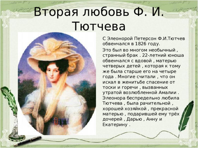 Вторая любовь Ф. И. Тютчева С Элеонорой Петерсон Ф.И.Тютчев обвенчался в 1826 году. Это был во многом необычный , странный брак . 22-летний юноша обвенчался с вдовой , матерью четверых детей , которая к тому же была старше его на четыре года . Многие считали , что он искал в женитьбе спасение от тоски и горечи , вызванных утратой возлюбленной Амалии . Элеонора беспредельно любила Тютчева , была рачительной , хорошей хозяйкой , прекрасной матерью , подарившей ему трёх дочерей , Дарью , Анну и Екатерину . 