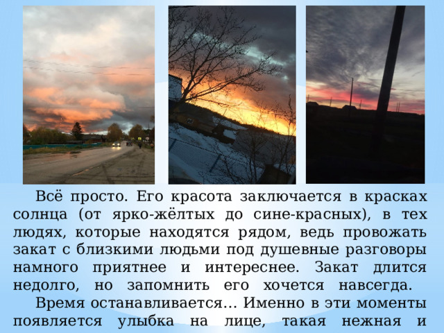  Всё просто. Его красота заключается в красках солнца (от ярко-жёлтых до сине-красных), в тех людях, которые находятся рядом, ведь провожать закат с близкими людьми под душевные разговоры намного приятнее и интереснее. Закат длится недолго, но запомнить его хочется навсегда.   Время останавливается… Именно в эти моменты появляется улыбка на лице, такая нежная и мечтательная. 