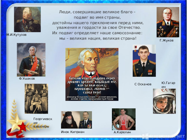 А.Карелин Ф.Ушаков Люди, совершившие великое благо – подвиг во имя страны, достойны нашего преклонения перед ними, уважения и гордости за свое Отечество. Их подвиг определяет наше самосознание: мы – великая нация, великая страна! М.И.Кутузов Г.Жуков Ю.Гагарин С Осканов Георгиевские кавалеры Инок Киприан 