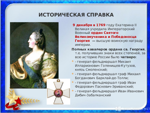 Историческая справка  9 декабря в 1769 году Екатерина II Великая учредила Императорский Военный орден Святого Великомученика  и Победоносца Георгия  — высшую воинскую награду империи. Полных кавалеров ордена св. Георгия , т.е. получивших знаки всех степеней, за всю историю России было четверо : - генерал-фельдмаршал Михаил Илларионович Голенищев-Кутузов, князь Смоленский;  - генерал-фельдмаршал граф Михаил Богданович Барклай-де-Толли; - генерал-фельдмаршал граф Иван Федорович Паскевич-Эриванский; - генерал-фельдмаршал Иван Иванович Дибич-Забалканский 