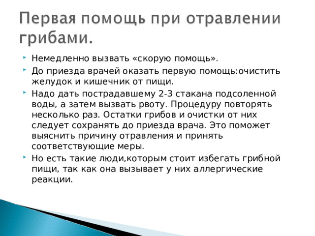 Немедленно вызвать «скорую помощь». До приезда врачей оказать первую помощь:очистить желудок и кишечник от пищи. Надо дать пострадавшему 2-3 стакана подсоленной воды, а затем вызвать рвоту. Процедуру повторять несколько раз. Остатки грибов и очистки от них следует сохранять до приезда врача. Это поможет выяснить причину отравления и принять соответствующие меры. Но есть такие люди,которым стоит избегать грибной пищи, так как она вызывает у них аллергические реакции. 