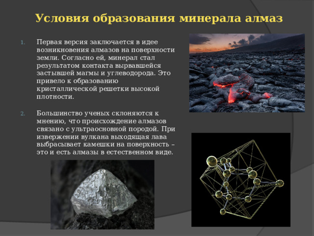 Условия образования минерала алмаз   Первая версия заключается в идее возникновения алмазов на поверхности земли. Согласно ей, минерал стал результатом контакта вырвавшейся застывшей магмы и углеводорода. Это привело к образованию кристаллической решетки высокой плотности.   Большинство ученых склоняются к мнению, что происхождение алмазов связано с ультраосновной породой. При извержении вулкана выходящая лава выбрасывает камешки на поверхность – это и есть алмазы в естественном виде. 
