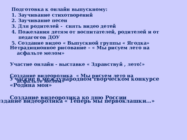 Подготовка к онлайн выпускному: 1. Заучивание стихотворений 2. Заучивание песен 3. Для родителей - снять видео детей 4. Пожелания детям от воспитателей, родителей и от педагогов ДОУ 5. Создание видео « Выпускной группы « Ягодка» Нетрадиционное рисование – « Мы рисуем лето на асфальте мелом»  Участие онлайн - выставке « Здравствуй , лето!»  Создание видеоролика « Мы рисуем лето на асфальте мелом» Участие в международном творческом кoнкурсe «Родина моя»  Создание видеоролика ко дню России Создание видеоролика « Теперь мы первоклашки...» 