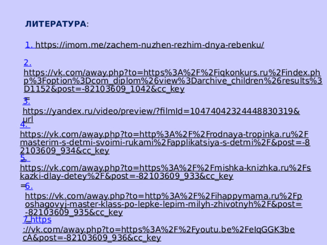 ЛИТЕРАТУРА : 1. https://imom.me/zachem-nuzhen-rezhim-dnya-rebenku/  2. https://vk.com/away.php?to=https%3A%2F%2Fiqkonkurs.ru%2Findex.php%3Foption%3Dcom_diplom%26view%3Darchive_children%26results%3D1152&post=-82103609_1042&cc_key = 3. https://yandex.ru/video/preview/?filmId=10474042324448830319&url  4. https://vk.com/away.php?to=http%3A%2F%2Frodnaya-tropinka.ru%2Fmasterim-s-detmi-svoimi-rukami%2Fapplikatsiya-s-detmi%2F&post=-82103609_934&cc_key = 5. https://vk.com/away.php?to=https%3A%2F%2Fmishka-knizhka.ru%2Fskazki-dlay-detey%2F&post=-82103609_933&cc_key = 6. https://vk.com/away.php?to=http%3A%2F%2Fihappymama.ru%2Fposhagovyj-master-klass-po-lepke-lepim-milyh-zhivotnyh%2F&post=-82103609_935&cc_key = 7. https ://vk.com/away.php?to=https%3A%2F%2Fyoutu.be%2FeIqGGK3becA&post=-82103609_936&cc_key = 