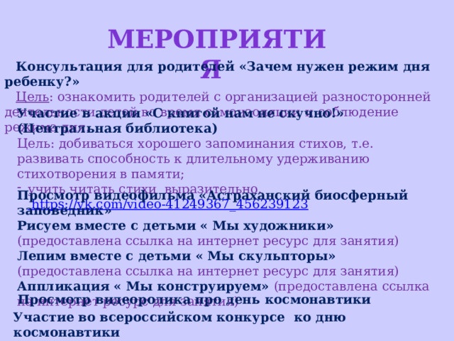 Мероприятия Консультация для родителей «Зачем нужен режим дня ребенку?» Цель : ознакомить родителей с организацией разносторонней деятельности детей во время самоизоляции   и соблюдение режима дня. Участие в акции «С книгой нам не скучно!» (Центральная библиотека) Цель:  добиваться хорошего запоминания стихов, т.е. развивать способность к длительному удерживанию стихотворения в памяти; учить читать стихи выразительно. https://vk.com/video-41249367_456239123    Просмотр видеофильма «Астраханский биосферный заповедник» Рисуем вместе с детьми « Мы художники»  (предоставлена ссылка на интернет ресурс для занятия) Лепим вместе с детьми « Мы скульпторы» (предоставлена ссылка на интернет ресурс для занятия)  Аппликация « Мы конструируем» (предоставлена ссылка на интернет ресурс для занятия)   Просмотр видеоролика про день космонавтики   Участие во всероссийском конкурсе ко дню космонавтики   