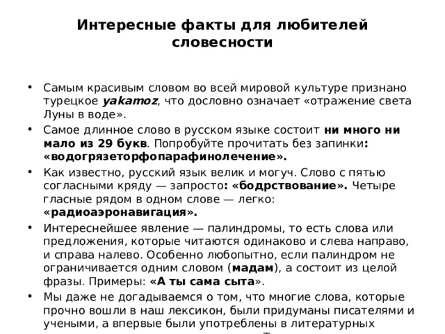 Интересные факты для любителей словесности   Самым красивым словом во всей мировой культуре признано турецкое yakamoz , что дословно означает «отражение света Луны в воде». Самое длинное слово в русском языке состоит ни много ни мало из 29 букв . Попробуйте прочитать без запинки : «водогрязеторфопарафинолечение». Как известно, русский язык велик и могуч. Слово с пятью согласными кряду — запросто : «бодрствование». Четыре гласные рядом в одном слове — легко: «радиоаэронавигация». Интереснейшее явление — палиндромы, то есть слова или предложения, которые читаются одинаково и слева направо, и справа налево. Особенно любопытно, если палиндром не ограничивается одним словом ( мадам ), а состоит из целой фразы. Примеры: «А ты сама сыта ». Мы даже не догадываемся о том, что многие слова, которые прочно вошли в наш лексикон, были придуманы писателями и учеными, а впервые были употреблены в литературных произведениях или научных трудах. Так, « лилипуты » — творение Джонатана Свифта,  а «диаметр», «квадрат » и «кислота» — дары  Михаила Ломоносова  благодарным потомкам. 