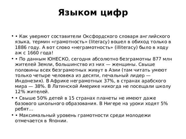 Языком цифр   • Как уверяют составители Оксфордского словаря английского языка, термин «грамотность» (literacy) вошел в обиход только в 1886 году. А вот слово «неграмотность» (illiteracy) было в ходу аж с 1660 года! • По данным ЮНЕСКО, сегодня абсолютно безграмотны 877 млн жителей Земли, большинство из них — женщины. Свыше половины всех безграмотных живут в Азии (там читать умеют только четыре человека из десяти, печальный лидер — Индонезия). В Африке неграмотных 37%, в странах арабского мира — 38%. В Латинской Америке никогда не посещали школу 12% жителей. • Свыше 50% детей в 15 странах планеты не имеют даже базового школьного образования. В Нигере на уроки ходят 5% ребят... • Максимальный уровень грамотности среди молодежи отмечается в Японии. 