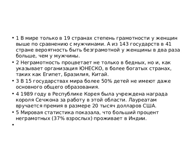 1 В мире только в 19 странах степень грамотности у женщин выше по сравнению с мужчинами. А из 143 государств в 41 стране вероятность быть безграмотной у женщины в два раза больше, чем у мужчины. 2 Неграмотность процветает не только в бедных, но и, как указывает организация ЮНЕСКО, в более богатых странах, таких как Египет, Бразилия, Китай. 3 В 15 государствах мира более 50% детей не имеют даже основного общего образования. 4 1989 году в Республике Корея была учреждена награда короля Сечжона за работу в этой области. Лауреатам вручается премия в размере 20 тысяч долларов США. 5 Мировая статистика показала, что больший процент неграмотных (37% взрослых) проживает в Индии.   