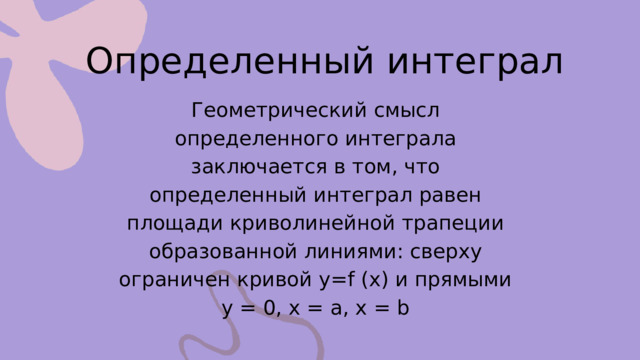 Определенный интеграл Геометрический смысл определенного интеграла заключается в том, что определенный интеграл равен площади криволинейной трапеции образованной линиями: сверху ограничен кривой y=f (x) и прямыми y = 0, x = a, x = b 