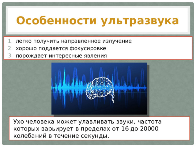 Особенности ультразвука легко получить направленное излучение хорошо поддается фокусировке порождает интересные явления Ухо человека может улавливать звуки, частота которых варьирует в пределах от 16 до 20000 колебаний в течение секунды. 