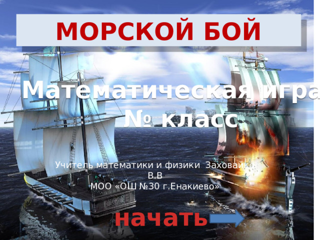 МОРСКОЙ БОЙ Математическая игра № класс Учитель математики и физики Заховайко В.В МОО «ОШ №30 г.Енакиево» начать 