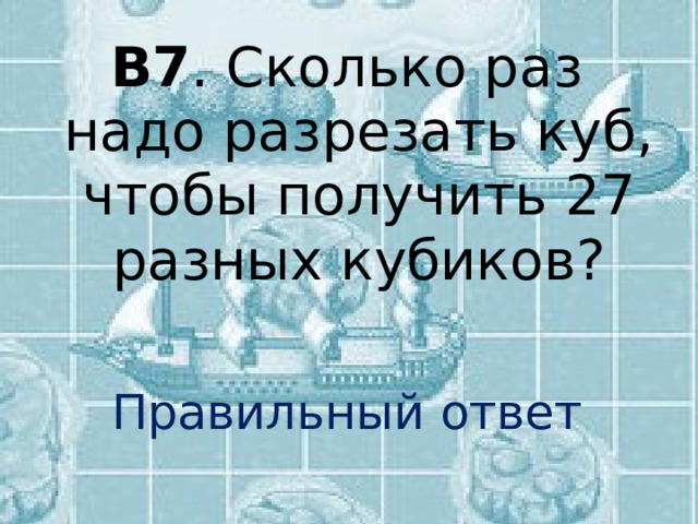 В7 . Сколько раз надо разрезать куб, чтобы получить 27 разных кубиков? Правильный ответ 