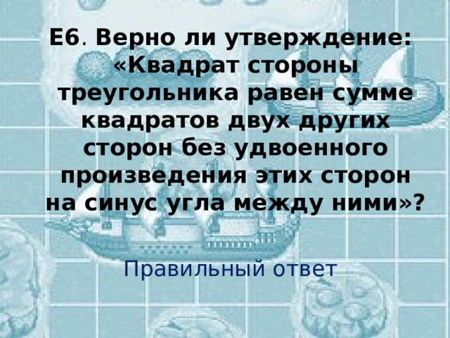 Е6 . Верно ли утверждение: «Квадрат стороны треугольника равен сумме квадратов двух других сторон без удвоенного произведения этих сторон на синус угла между ними»? Правильный ответ 