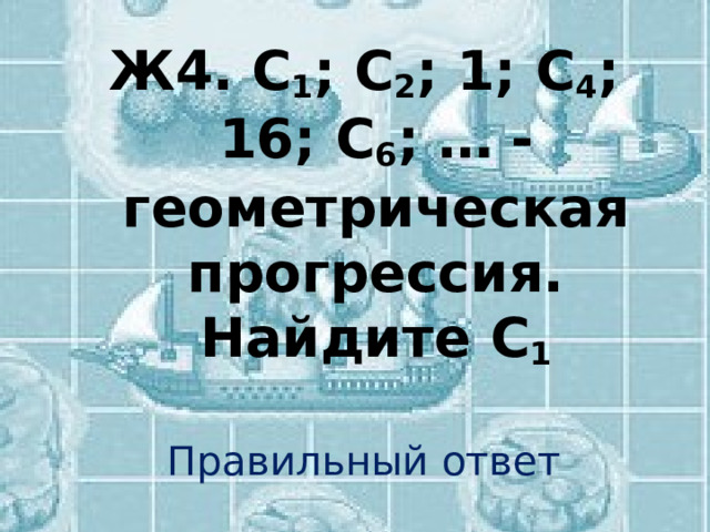 Ж4.  С 1 ; С 2 ; 1; С 4 ; 16; С 6 ; … - геометрическая прогрессия. Найдите С 1 Правильный ответ 