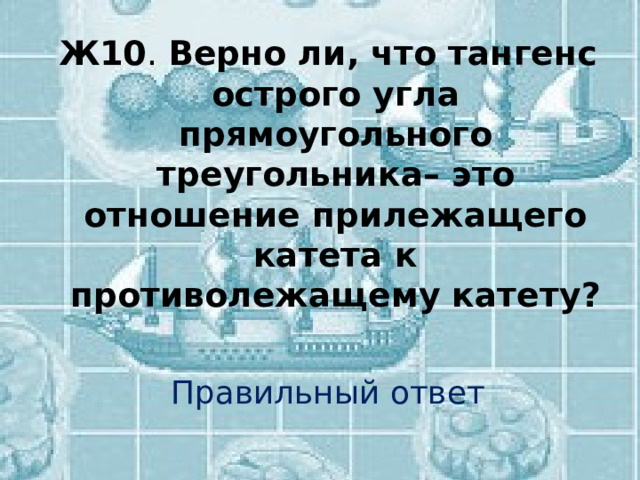 Ж10 . Верно ли, что тангенс острого угла прямоугольного треугольника– это отношение прилежащего катета к противолежащему катету? Правильный ответ 