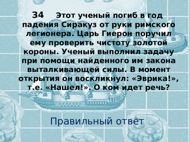 З4  Этот ученый погиб в год падения Сиракуз от руки римского легионера. Царь Гиерон поручил ему проверить чистоту золотой короны. Ученый выполнил задачу при помощи найденного им закона выталкивающей силы. В момент открытия он воскликнул: «Эврика!», т.е. «Нашел!». О ком идет речь? Правильный ответ 