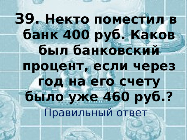 З9.  Некто поместил в банк 400 руб. Каков был банковский процент, если через год на его счету было уже 460 руб.? Правильный ответ 