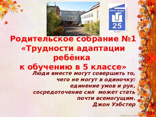 Родительское собрание №1  «Трудности адаптации ребёнка к обучению в 5 классе» Люди вместе могут совершить то, чего не могут в одиночку: единение умов и рук, сосредоточение сил  может стать почти всемогущим. Джон Уэбстер 