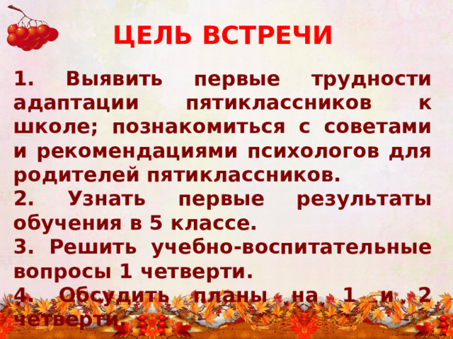 ЦЕЛЬ ВСТРЕЧИ 1. Выявить первые трудности адаптации пятиклассников к школе; познакомиться с советами и рекомендациями психологов для родителей пятиклассников. 2. Узнать первые результаты обучения в 5 классе. 3. Решить учебно-воспитательные вопросы 1 четверти. 4. Обсудить планы на 1 и 2 четверти. 
