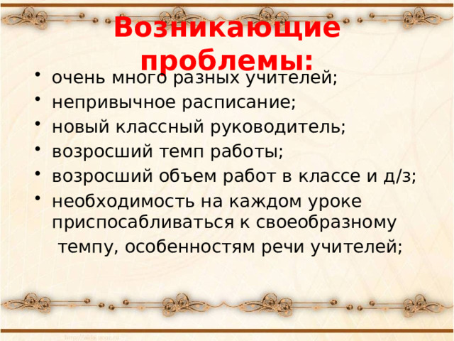 Возникающие проблемы: очень много разных учителей; непривычное расписание; новый классный руководитель; возросший темп работы; возросший объем работ в классе и д/з; необходимость на каждом уроке приспосабливаться к своеобразному  темпу, особенностям речи учителей;  «Какие проблемы возникли у ваших детей с переходом в 5 класс?» -вопрос родителям. Список дополняется ответами на этот вопрос учителями и детьми.  
