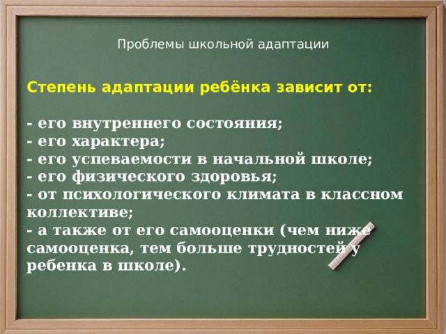 Проблемы школьной адаптации Степень адаптации ребёнка зависит от:  - его внутреннего состояния; - его характера; - его успеваемости в начальной школе; - его физического здоровья; - от психологического климата в классном коллективе; - а также от его самооценки (чем ниже самооценка, тем больше трудностей у ребенка в школе).    