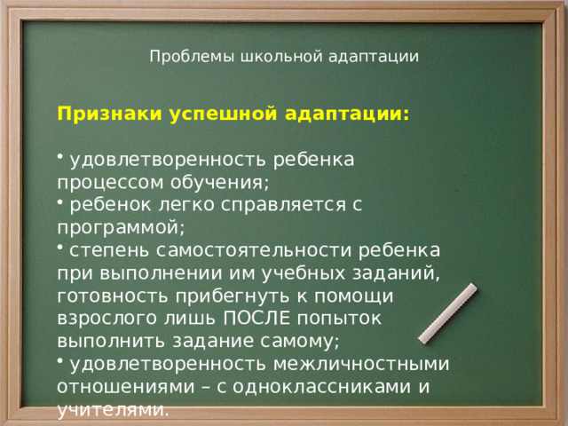 Проблемы школьной адаптации    Признаки успешной адаптации:  удовлетворенность ребенка процессом обучения;  ребенок легко справляется с программой;  степень самостоятельности ребенка при выполнении им учебных заданий, готовность прибегнуть к помощи взрослого лишь ПОСЛЕ попыток выполнить задание самому;  удовлетворенность межличностными отношениями – с одноклассниками и учителями.  
