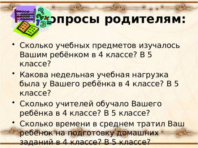 Вопросы родителям: Сколько учебных предметов изучалось Вашим ребёнком в 4 классе? В 5 классе? Какова недельная учебная нагрузка была у Вашего ребёнка в 4 классе? В 5 классе? Сколько учителей обучало Вашего ребёнка в 4 классе? В 5 классе? Сколько времени в среднем тратил Ваш ребёнок на подготовку домашних заданий в 4 классе? В 5 классе? 