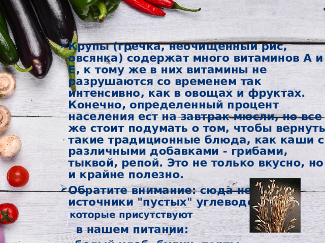 Крупы (гречка, неочищенный рис, овсянка) содержат много витаминов А и Е, к тому же в них витамины не разрушаются со временем так интенсивно, как в овощах и фруктах. Конечно, определенный процент населения ест на завтрак мюсли, но все же стоит подумать о том, чтобы вернуть такие традиционные блюда, как каши с различными добавками - грибами, тыквой, репой. Это не только вкусно, но и крайне полезно. Обратите внимание: сюда не входят источники 