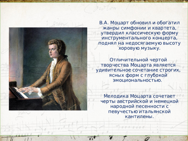 В.А. Моцарт обновил и обогатил жанры симфонии и квартета, утвердил классическую форму инструментального концерта, поднял на недосягаемую высоту хоровую музыку. Отличительной чертой творчества Моцарта является удивительное сочетание строгих, ясных форм с глубокой эмоциональностью. Мелодика Моцарта сочетает черты австрийской и немецкой народной песенности с певучестью итальянской кантилены.  