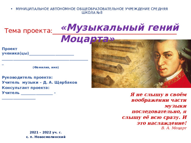 МУНИЦИПАЛЬНОЕ АВТОНОМНОЕ ОБЩЕОБРАЗОВАТЕЛЬНОЕ УЧРЕЖДЕНИЕ СРЕДНЯЯ ШКОЛА №8 «Музыкальный гений Моцарта» Тема проекта:_______________________________________ Проект ученика(цы)________________________ _______________________________________________ (Фамилия, имя)  Руководитель проекта: Учитель музыки – Д. А. Щербаков Консультант проекта: Учитель _________________ - __________________       2021 – 2022 уч. г. с. п. Новосмолинский Я не слышу в своём воображении части музыки последовательно, я слышу её всю сразу. И это наслаждение! В. А. Моцарт 