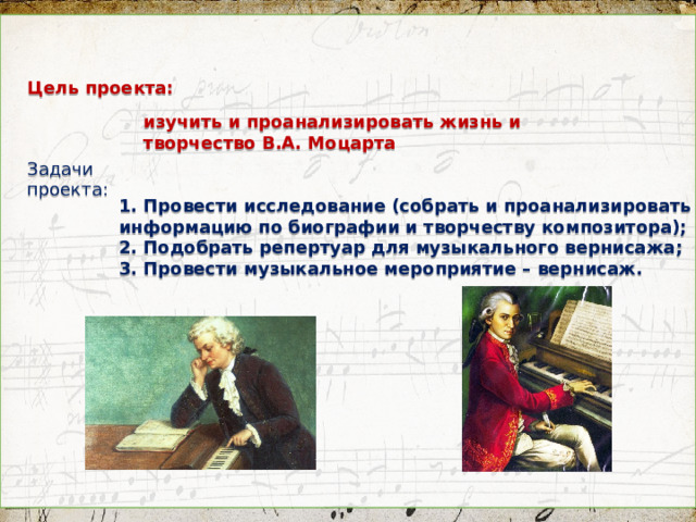 Цель проекта: изучить и проанализировать жизнь и творчество В.А. Моцарта  Задачи проекта:  1. Провести исследование (собрать и проанализировать информацию по биографии и творчеству композитора); 2. Подобрать репертуар для музыкального вернисажа; 3. Провести музыкальное мероприятие – вернисаж.    