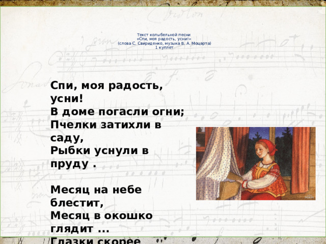 Текст колыбельной песни  «Спи, моя радость, усни!»  (слова С. Свириденко, музыка В. А. Моцарта)  1 куплет Спи, моя радость, усни! В доме погасли огни; Пчелки затихли в саду, Рыбки уснули в пруду .  Месяц на небе блестит, Месяц в окошко глядит ... Глазки скорее сомкни , Спи, моя радость, усни!  Усни! Усни!  