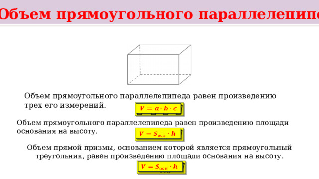   Объем прямоугольного параллелепипеда Параллелепипед называется прямоугольным , если все его шесть граней прямоугольники. Объем прямоугольного параллелепипеда равен произведению трех его измерений.   Объем прямоугольного параллелепипеда равен произведению площади основания на высоту.   Объем прямой призмы, основанием которой является прямоугольный треугольник, равен произведению площади основания на высоту.   