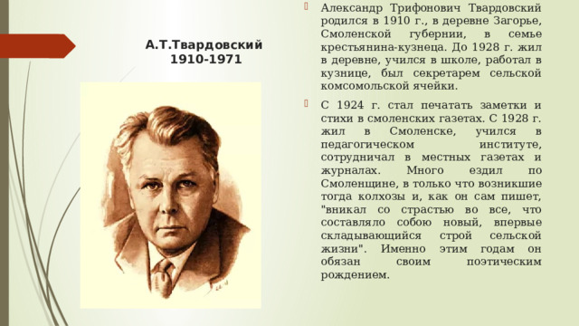 А.Т.Твардовский  1910-1971 Александр Трифонович Твардовский родился в 1910 г., в деревне Загорье, Смоленской губернии, в семье крестьянина-кузнеца. До 1928 г. жил в деревне, учился в школе, работал в кузнице, был секретарем сельской комсомольской ячейки. С 1924 г. стал печатать заметки и стихи в смоленских газетах. С 1928 г. жил в Смоленске, учился в педагогическом институте, сотрудничал в местных газетах и журналах. Много ездил по Смоленщине, в только что возникшие тогда колхозы и, как он сам пишет, 