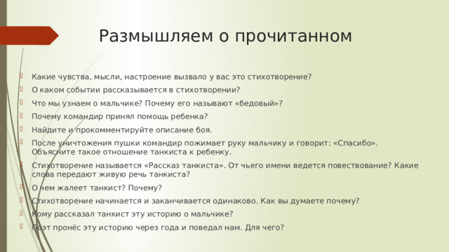 Размышляем о прочитанном Какие чувства, мысли, настроение вызвало у вас это стихотворение? О каком событии рассказывается в стихотворении? Что мы узнаем о мальчике? Почему его называют «бедовый»? Почему командир принял помощь ребенка? Найдите и прокомментируйте описание боя. После уничтожения пушки командир пожимает руку мальчику и говорит: «Спасибо». Объясните такое отношение танкиста к ребенку. Стихотворение называется «Рассказ танкиста». От чьего имени ведется повествование? Какие слова передают живую речь танкиста? О чем жалеет танкист? Почему? Стихотворение начинается и заканчивается одинаково. Как вы думаете почему? Кому рассказал танкист эту историю о мальчике? Поэт пронёс эту историю через года и поведал нам. Для чего? 