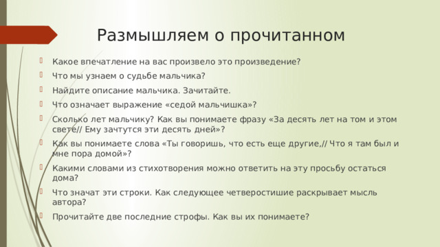 Размышляем о прочитанном Какое впечатление на вас произвело это произведение? Что мы узнаем о судьбе мальчика? Найдите описание мальчика. Зачитайте. Что означает выражение «седой мальчишка»? Сколько лет мальчику? Как вы понимаете фразу «За десять лет на том и этом свете// Ему зачтутся эти десять дней»? Как вы понимаете слова «Ты говоришь, что есть еще другие,// Что я там был и мне пора домой»? Какими словами из стихотворения можно ответить на эту просьбу остаться дома? Что значат эти строки. Как следующее четверостишие раскрывает мысль автора? Прочитайте две последние строфы. Как вы их понимаете? 