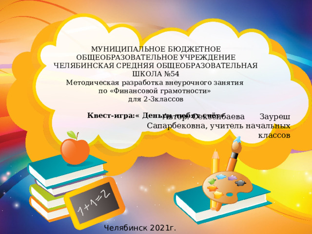 МУНИЦИПАЛЬНОЕ БЮДЖЕТНОЕ ОБЩЕОБРАЗОВАТЕЛЬНОЕ УЧРЕЖДЕНИЕ  ЧЕЛЯБИНСКАЯ СРЕДНЯЯ ОБЩЕОБРАЗОВАТЕЛЬНАЯ ШКОЛА №54 Методическая разработка внеурочного занятия по «Финансовой грамотности» для 2-3классов  Квест-игра:« Деньги любят счёт»  Автор: Сексенбаева Зауреш Сапарбековна, учитель начальных классов Челябинск 2021г. 