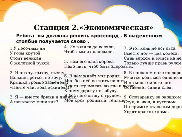 Станция 2.«Экономическая» Ребята вы должны решить кроссворд . В выделенном столбце получается слово . 4. Их валяли да валяли,  Чтобы мы их надевали.   5. Нам его дала корова,  Надо пить, чтоб быть здоровым.   6. В нём живёт моя родня, Мне без неё не жить ни дня. В него стремлюсь всегда и всюду, К нему дорогу не забуду. Я без него дышу с трудом, Мой кров, родимый, тёплый   1.У песочных ям,  У горы крутой  Стоит великан  С железной рукой.  2. Я пыхчу, пыхчу, пыхчу,  Больше греться не хочу.  Крышка громко зазвенела:  «Пейте чай, вода вскипела!»   3. Я — вместе брюки и пиджак.  А называют меня как?    7. Этот конь не ест овса,  Вместо ног — два колеса.  Сядь верхом и мчись на нем,  Только лучше правь рулем.   8. В снежном поле по дороге  Мчится конь мой одноногий  И на много-много лет  Оставляет синий след.   9. Спозаранку за окошком  Стук, и звон, и кутерьма.  По прямым стальным дорожкам  Ходят красные дома.   