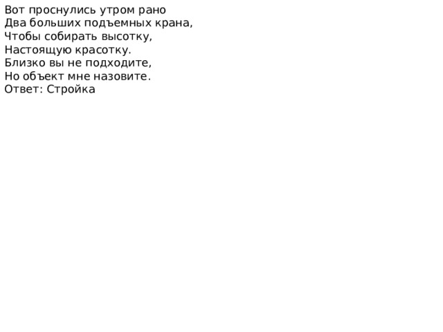 Вот проснулись утром рано Два больших подъемных крана, Чтобы собирать высотку, Настоящую красотку. Близко вы не подходите, Но объект мне назовите. Ответ: Стройка 