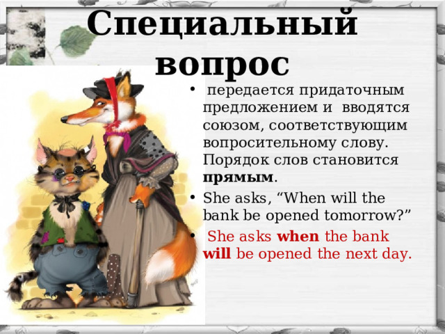 Специальный вопрос  передается придаточным предложением и вводятся союзом, соответствующим вопросительному слову. Порядок слов становится прямым . She asks, “When will the bank be open ed tomorrow?”  She asks when the bank will  be open ed  the next day . 