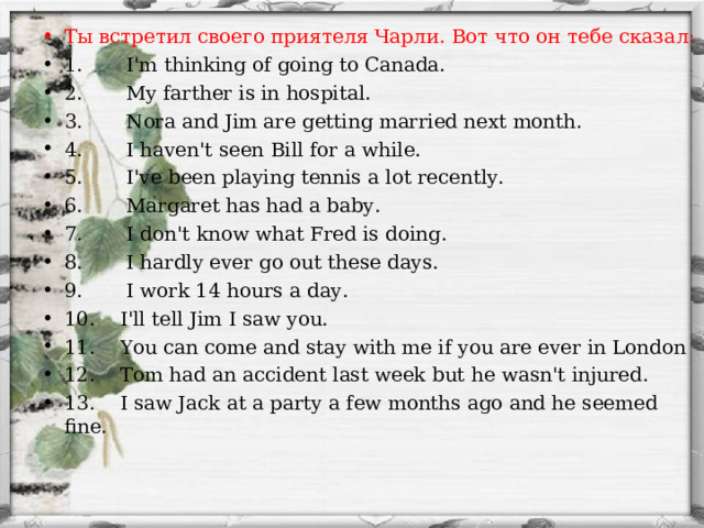 Т ы встретил своего приятеля Чарли. Вот что он тебе сказа л : 1. I'm thinking of going to Canada. 2. My farther is in hospital. 3. Nora and Jim are getting married next month. 4. I haven't seen Bill for a while. 5. I've been playing tennis a lot recently. 6. Margaret has had a baby. 7. I don't know what Fred is doing. 8. I hardly ever go out these days. 9. I work 14 hours a day. 10. I'll tell Jim I saw you. 11. You can come and stay with me if you are ever in London 12. Tom had an accident last week but he wasn't injured. 13. I saw Jack at a party a few months ago and he seemed fine.  