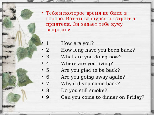 Тебя некоторое время не было в городе. Вот ты вернулся и встретил приятеля. Он задает тебе кучу вопросов: 1. How are you? 2. How long have you been back? 3. What are you doing now? 4. Where are you living? 5. Are you glad to be back? 6. Are you going away again? 7. Why did you come back? 8. Do you still smoke? 9. Can you come to dinner on Friday?  
