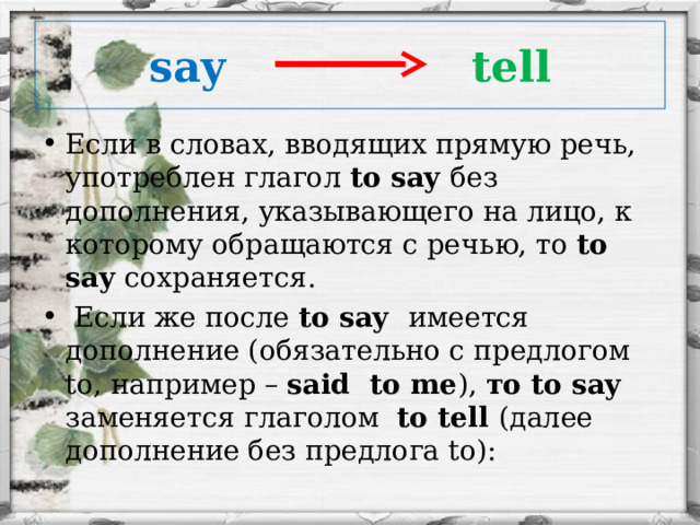 say  tell Если в словах, вводящих прямую речь, употреблен глагол to say без дополнения, указывающего на лицо, к которому обращаются с речью, то to say сохраняется.  Если же после to say имеется дополнение (обязательно с предлогом to, например – said to me ), то to say заменяется глаголом to tell (далее дополнение без предлога to):  