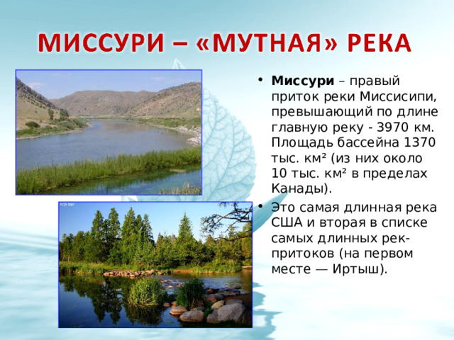 Миссури – правый приток реки Миссисипи, превышающий по длине главную реку - 3970 км. Площадь бассейна 1370 тыс. км² (из них около 10 тыс. км² в пределах Канады). Это самая длинная река США и вторая в списке самых длинных рек-притоков (на первом месте — Иртыш).   